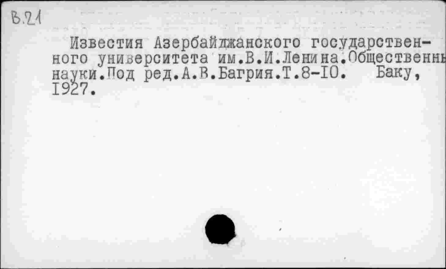 ﻿
Известия Азербайджанского государственного университета им.В.И.Ленина.Обществен науки.Под ред.А.В.Багрия.Т.8-10. Баку,